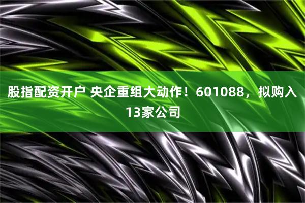 股指配资开户 央企重组大动作！601088，拟购入13家公司