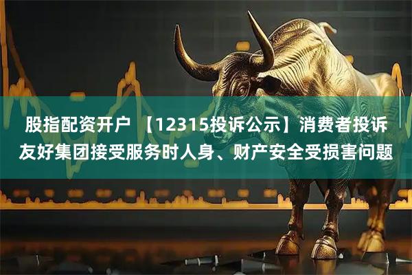 股指配资开户 【12315投诉公示】消费者投诉友好集团接受服务时人身、财产安全受损害问题