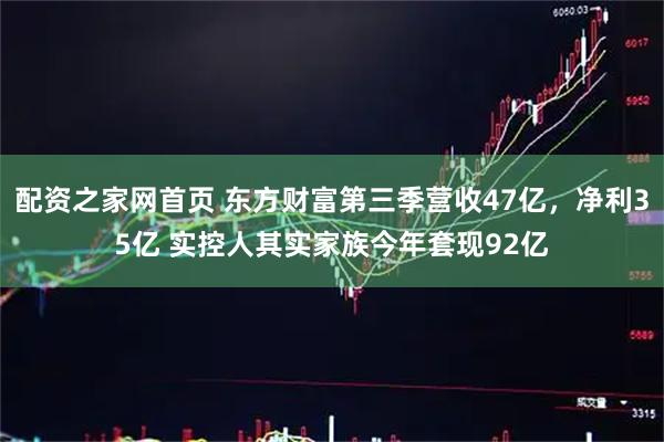 配资之家网首页 东方财富第三季营收47亿，净利35亿 实控人其实家族今年套现92亿