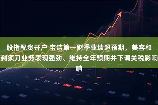 股指配资开户 宝洁第一财季业绩超预期，美容和剃须刀业务表现强劲、维持全年预期并下调关税影响
