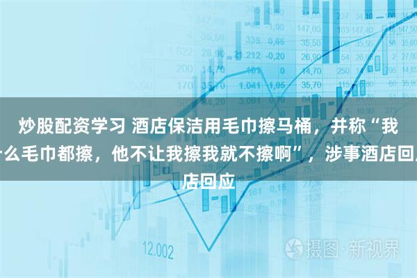 炒股配资学习 酒店保洁用毛巾擦马桶，并称“我什么毛巾都擦，他不让我擦我就不擦啊”，涉事酒店回应