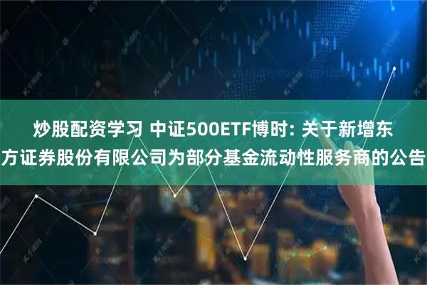 炒股配资学习 中证500ETF博时: 关于新增东方证券股份有限公司为部分基金流动性服务商的公告
