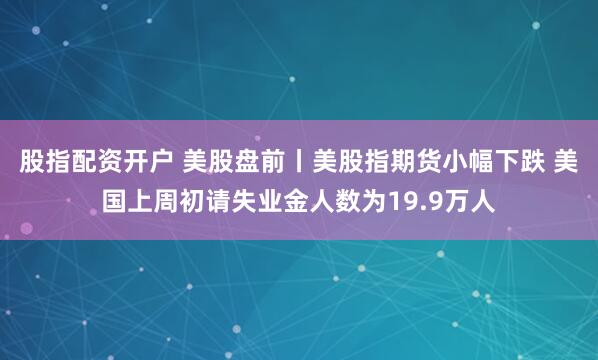股指配资开户 美股盘前丨美股指期货小幅下跌 美国上周初请失业金人数为19.9万人