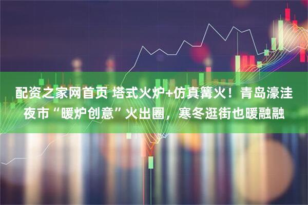 配资之家网首页 塔式火炉+仿真篝火！青岛濠洼夜市“暖炉创意”火出圈，寒冬逛街也暖融融