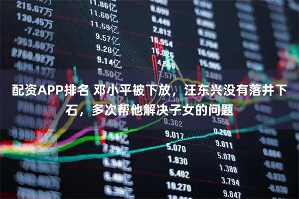 配资APP排名 邓小平被下放，汪东兴没有落井下石，多次帮他解决子女的问题