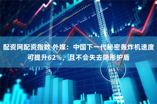 配资网配资指数 外媒：中国下一代秘密轰炸机速度可提升62%，且不会失去隐形护盾