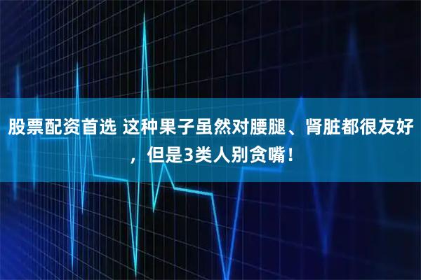 股票配资首选 这种果子虽然对腰腿、肾脏都很友好，但是3类人别贪嘴！