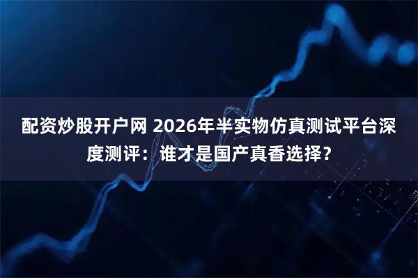 配资炒股开户网 2026年半实物仿真测试平台深度测评：谁才是国产真香选择？