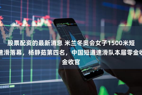 股票配资的最新消息 米兰冬奥会女子1500米短道速滑落幕，杨静茹第四名，中国短道速滑队本届零金收官