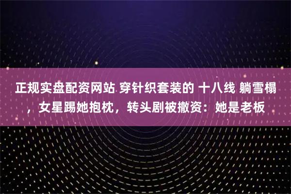 正规实盘配资网站 穿针织套装的 十八线 躺雪榻，女星踢她抱枕，转头剧被撤资：她是老板