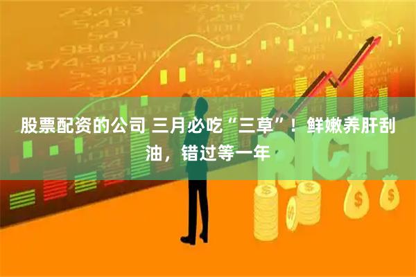 股票配资的公司 三月必吃“三草”！鲜嫩养肝刮油，错过等一年