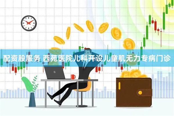 配资股服务 西苑医院儿科开设儿童肌无力专病门诊