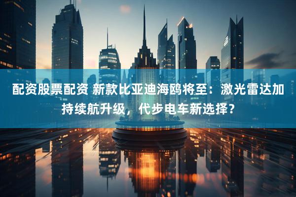 配资股票配资 新款比亚迪海鸥将至：激光雷达加持续航升级，代步电车新选择？